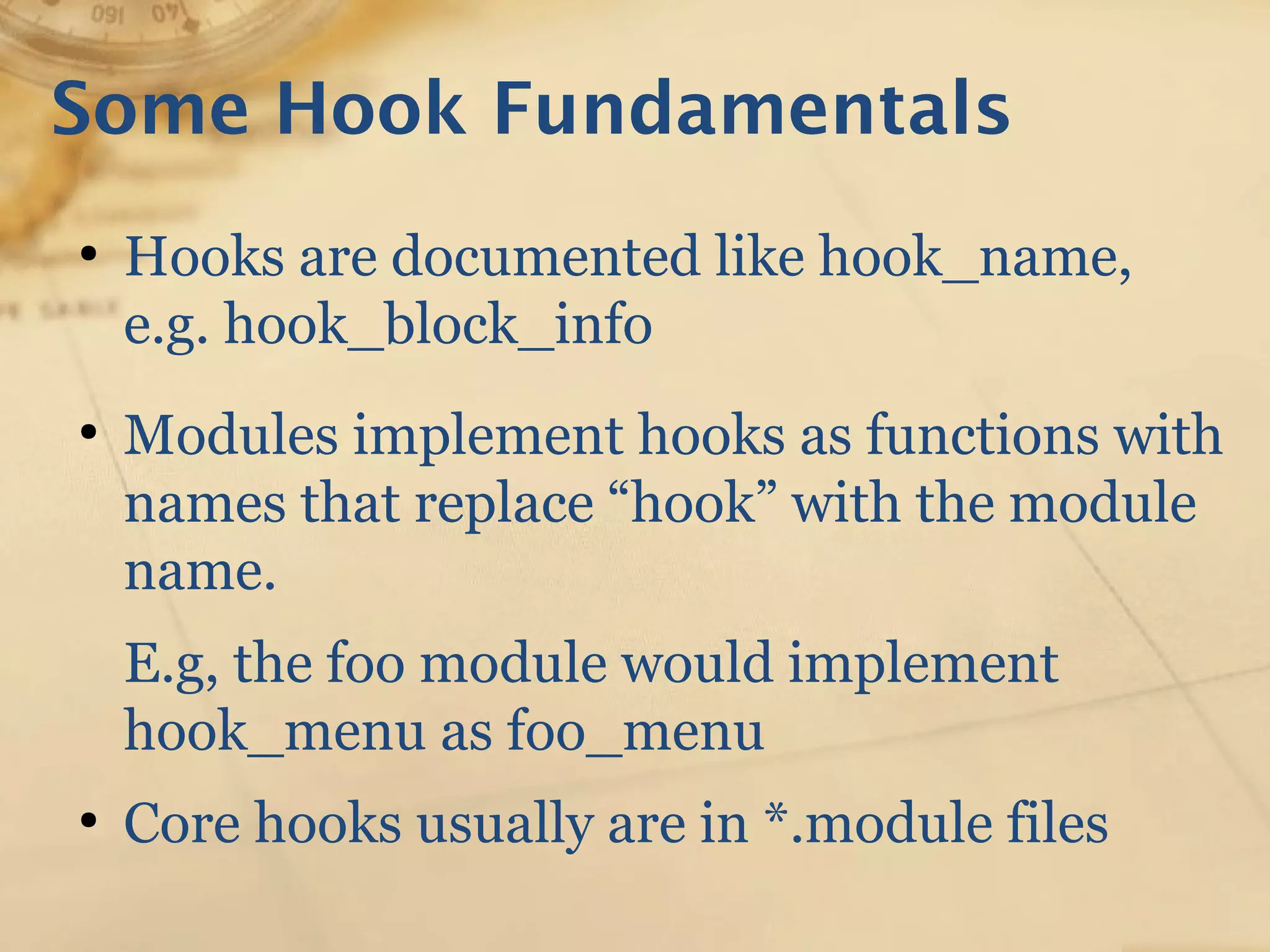Some Hook Fundamentals
●
Hooks are documented like hook_name,
e.g. hook_block_info
●
Modules implement hooks as functions with
names that replace “hook” with the module
name.
E.g, the foo module would implement
hook_menu as foo_menu
●
Core hooks usually are in *.module files
 