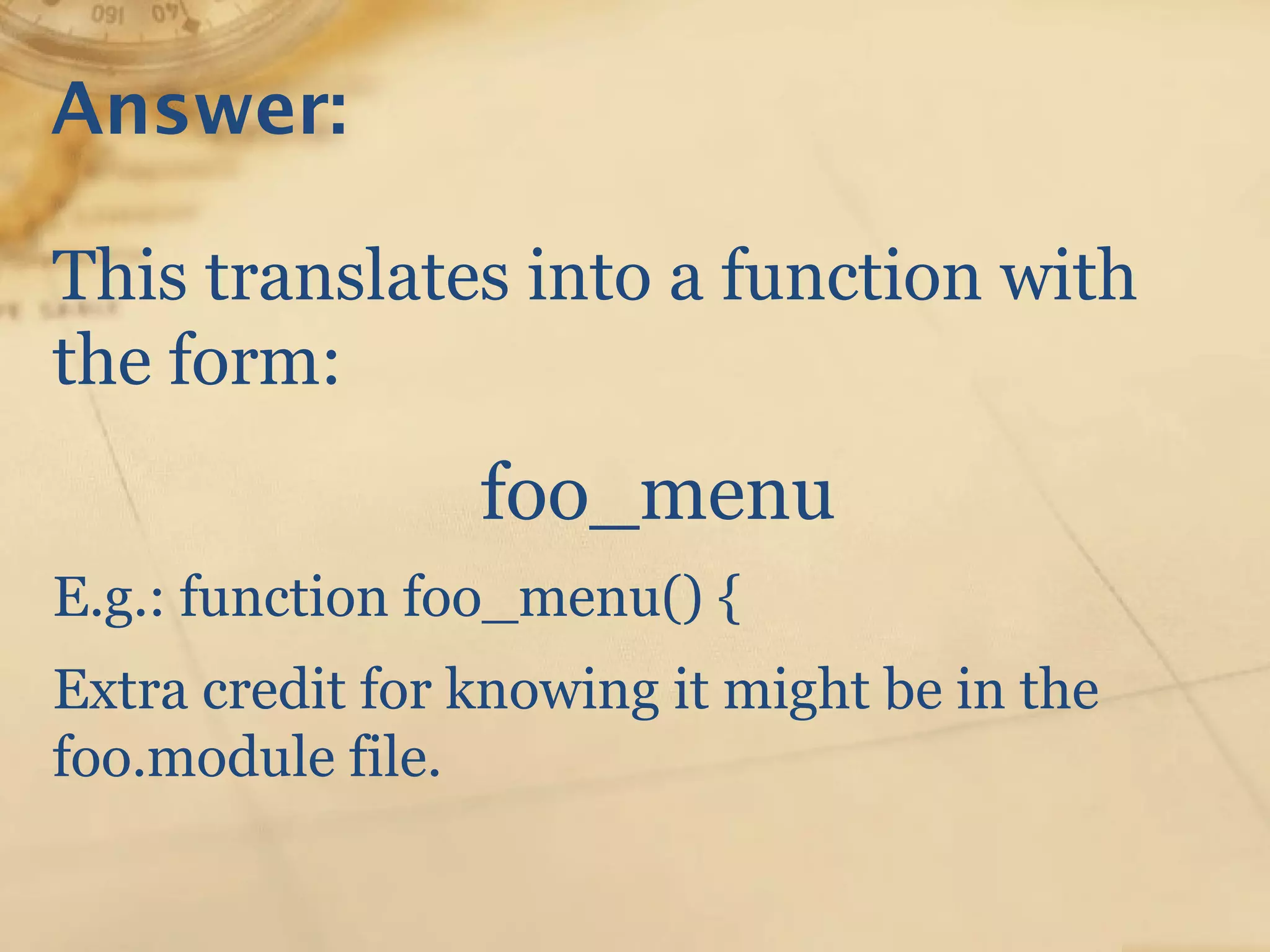 Answer:
This translates into a function with
the form:
foo_menu
E.g.: function foo_menu() {
Extra credit for knowing it might be in the
foo.module file.
 