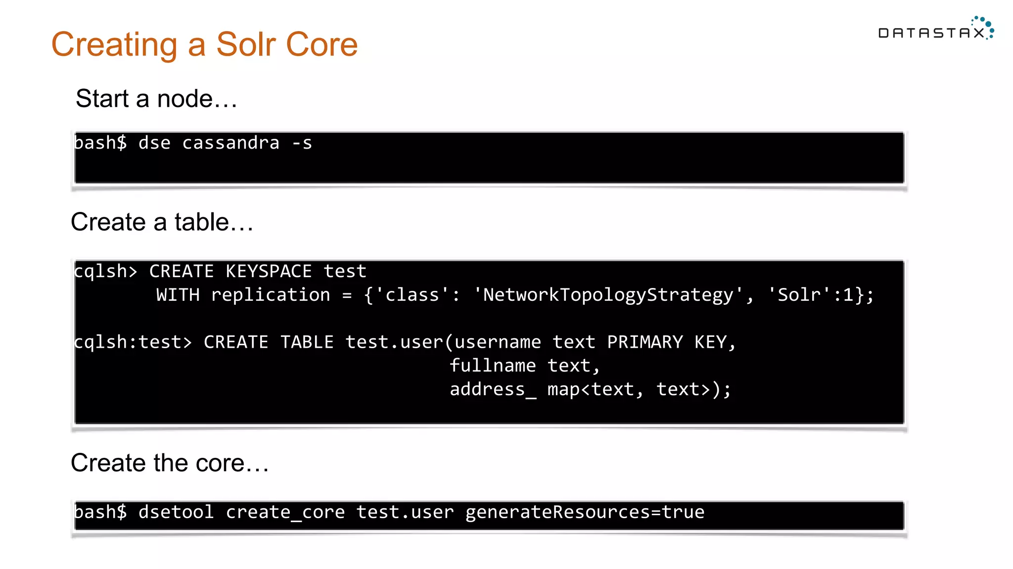 Creating a Solr Core
bash$ dse cassandra -s
cqlsh> CREATE KEYSPACE test
WITH replication = {'class': 'NetworkTopologyStrategy', 'Solr':1};
cqlsh:test> CREATE TABLE test.user(username text PRIMARY KEY,
fullname text,
address_ map<text, text>);
bash$ dsetool create_core test.user generateResources=true
Start a node…
Create a table…
Create the core…
 