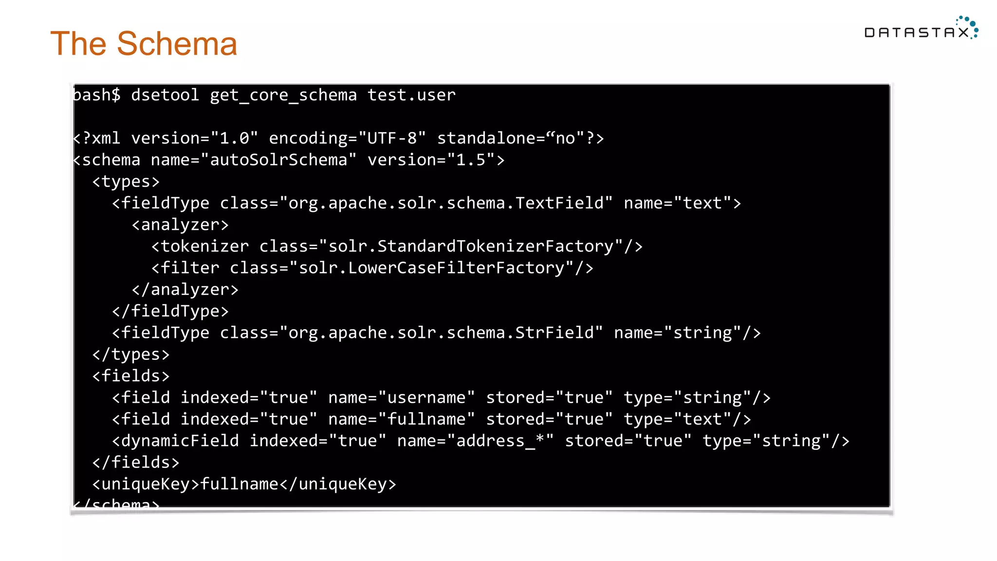 bash$ dsetool get_core_schema test.user
<?xml version="1.0" encoding="UTF-8" standalone=“no"?>
<schema name="autoSolrSchema" version="1.5">
<types>
<fieldType class="org.apache.solr.schema.TextField" name="text">
<analyzer>
<tokenizer class="solr.StandardTokenizerFactory"/>
<filter class="solr.LowerCaseFilterFactory"/>
</analyzer>
</fieldType>
<fieldType class="org.apache.solr.schema.StrField" name="string"/>
</types>
<fields>
<field indexed="true" name="username" stored="true" type="string"/>
<field indexed="true" name="fullname" stored="true" type="text"/>
<dynamicField indexed="true" name="address_*" stored="true" type="string"/>
</fields>
<uniqueKey>fullname</uniqueKey>
</schema>
The Schema
 