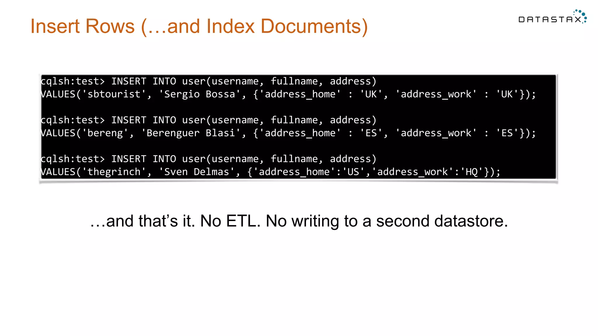 Insert Rows (…and Index Documents)
cqlsh:test> INSERT INTO user(username, fullname, address)
VALUES('sbtourist', 'Sergio Bossa', {'address_home' : 'UK', 'address_work' : 'UK'});
cqlsh:test> INSERT INTO user(username, fullname, address)
VALUES('bereng', 'Berenguer Blasi', {'address_home' : 'ES', 'address_work' : 'ES'});
cqlsh:test> INSERT INTO user(username, fullname, address)
VALUES('thegrinch', 'Sven Delmas', {'address_home':'US','address_work':'HQ'});
…and that’s it. No ETL. No writing to a second datastore.
 