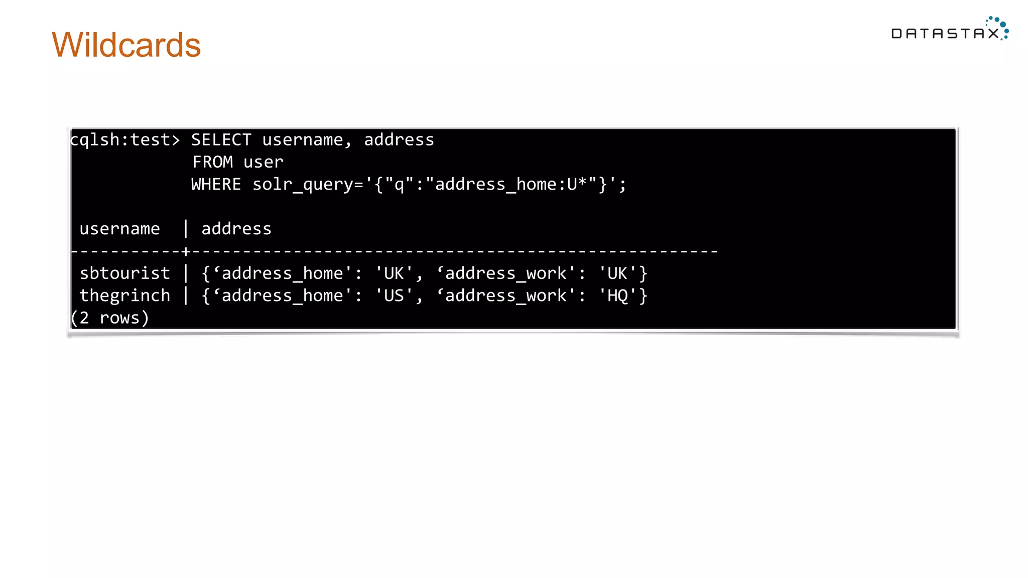 Wildcards
cqlsh:test> SELECT username, address
FROM user
WHERE solr_query='{"q":"address_home:U*"}';
username | address
-----------+----------------------------------------------------
sbtourist | {‘address_home': 'UK', ‘address_work': 'UK'}
thegrinch | {‘address_home': 'US', ‘address_work': 'HQ'}
(2 rows)
 