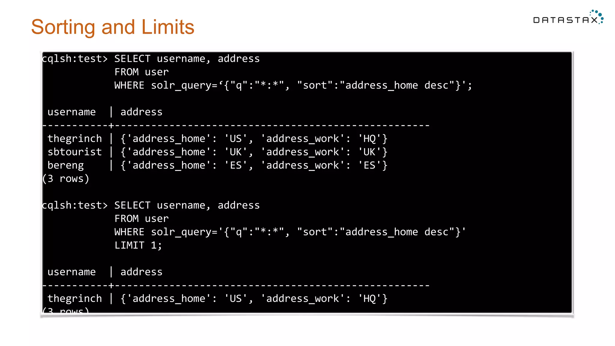 Sorting and Limits
cqlsh:test> SELECT username, address
FROM user
WHERE solr_query=‘{"q":"*:*", "sort":"address_home desc"}';
username | address
-----------+----------------------------------------------------
thegrinch | {'address_home': 'US', 'address_work': 'HQ'}
sbtourist | {'address_home': 'UK', 'address_work': 'UK'}
bereng | {'address_home': 'ES', 'address_work': 'ES'}
(3 rows)
cqlsh:test> SELECT username, address
FROM user
WHERE solr_query='{"q":"*:*", "sort":"address_home desc"}'
LIMIT 1;
username | address
-----------+----------------------------------------------------
thegrinch | {'address_home': 'US', 'address_work': 'HQ'}
(3 rows)
 