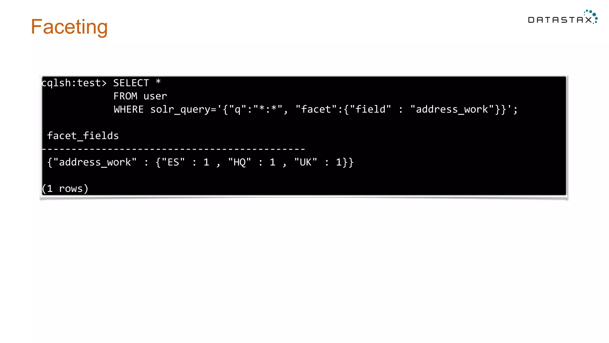 Faceting
cqlsh:test> SELECT *
FROM user
WHERE solr_query='{"q":"*:*", "facet":{"field" : "address_work"}}';
facet_fields
--------------------------------------------
{"address_work" : {"ES" : 1 , "HQ" : 1 , "UK" : 1}}
(1 rows)
 