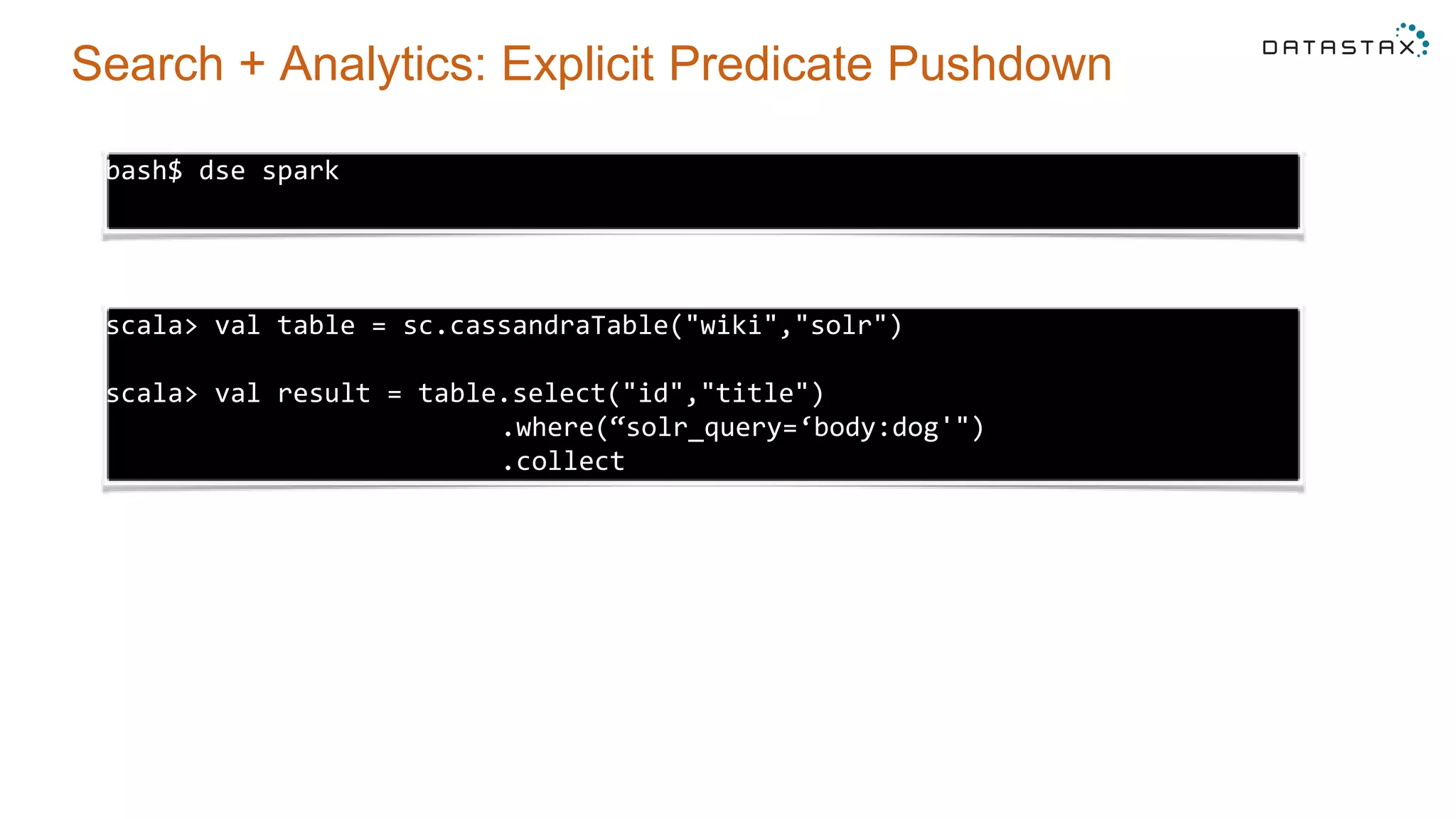 Search + Analytics: Explicit Predicate Pushdown
bash$ dse spark
scala> val table = sc.cassandraTable("wiki","solr")
scala> val result = table.select("id","title")
.where(“solr_query=‘body:dog'")
.collect
 