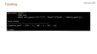 Faceting
cqlsh:test> SELECT *
FROM user
WHERE solr_query='{"q":"*:*", "facet":{"field" : "address_work"}}';
facet_fields
--------------------------------------------
{"address_work" : {"ES" : 1 , "HQ" : 1 , "UK" : 1}}
(1 rows)
 