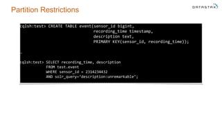 Partition Restrictions
cqlsh:test> CREATE TABLE event(sensor_id bigint,
recording_time timestamp,
description text,
PRIMARY KEY(sensor_id, recording_time));
…
cqlsh:test> SELECT recording_time, description
FROM test.event
WHERE sensor_id = 2314234432
AND solr_query=‘description:unremarkable’;
 
