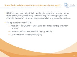 Scientifically-validated Assessment Measures Encouraged!
• DSM-5 recommends scientifically validated assessment measures, rating
scales in diagnosis, monitoring and measuring treatment progress and
assessing impact of culture of key aspects of clinical presentation and care
• Examples included in DSM-5
– Adult or parent/guardian DSM-5 self-rated cross-cutting symptom
measure
– Disorder-specific severity measure (e.g., PHQ-9)
– Cultural Formulation Interview (CFI)
11
 
