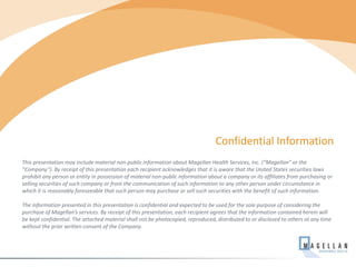 This presentation may include material non-public information about Magellan Health Services, Inc. (“Magellan” or the
“Company”). By receipt of this presentation each recipient acknowledges that it is aware that the United States securities laws
prohibit any person or entity in possession of material non-public information about a company or its affiliates from purchasing or
selling securities of such company or from the communication of such information to any other person under circumstance in
which it is reasonably foreseeable that such person may purchase or sell such securities with the benefit of such information.
The information presented in this presentation is confidential and expected to be used for the sole purpose of considering the
purchase of Magellan’s services. By receipt of this presentation, each recipient agrees that the information contained herein will
be kept confidential. The attached material shall not be photocopied, reproduced, distributed to or disclosed to others at any time
without the prior written consent of the Company.
Confidential Information
2
 