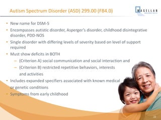• New name for DSM-5
• Encompasses autistic disorder, Asperger’s disorder, childhood disintegrative
disorder, PDD-NOS
• Single disorder with differing levels of severity based on level of support
required
• Must show deficits in BOTH
– (Criterion A) social communication and social interaction and
– (Criterion B) restricted repetitive behaviors, interests
and activities
• Includes expanded specifiers associated with known medical
or genetic conditions
• Symptoms from early childhood
Autism Spectrum Disorder (ASD) 299.00 (F84.0)
22
 