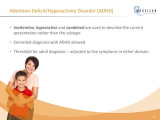 Attention-Deficit/Hyperactivity Disorder (ADHD)
• Inattentive, hyperactive and combined are used to describe the current
presentation rather than the subtype
• Comorbid diagnosis with ADHD allowed
• Threshold for adult diagnosis – adjusted to five symptoms in either domain
25
 