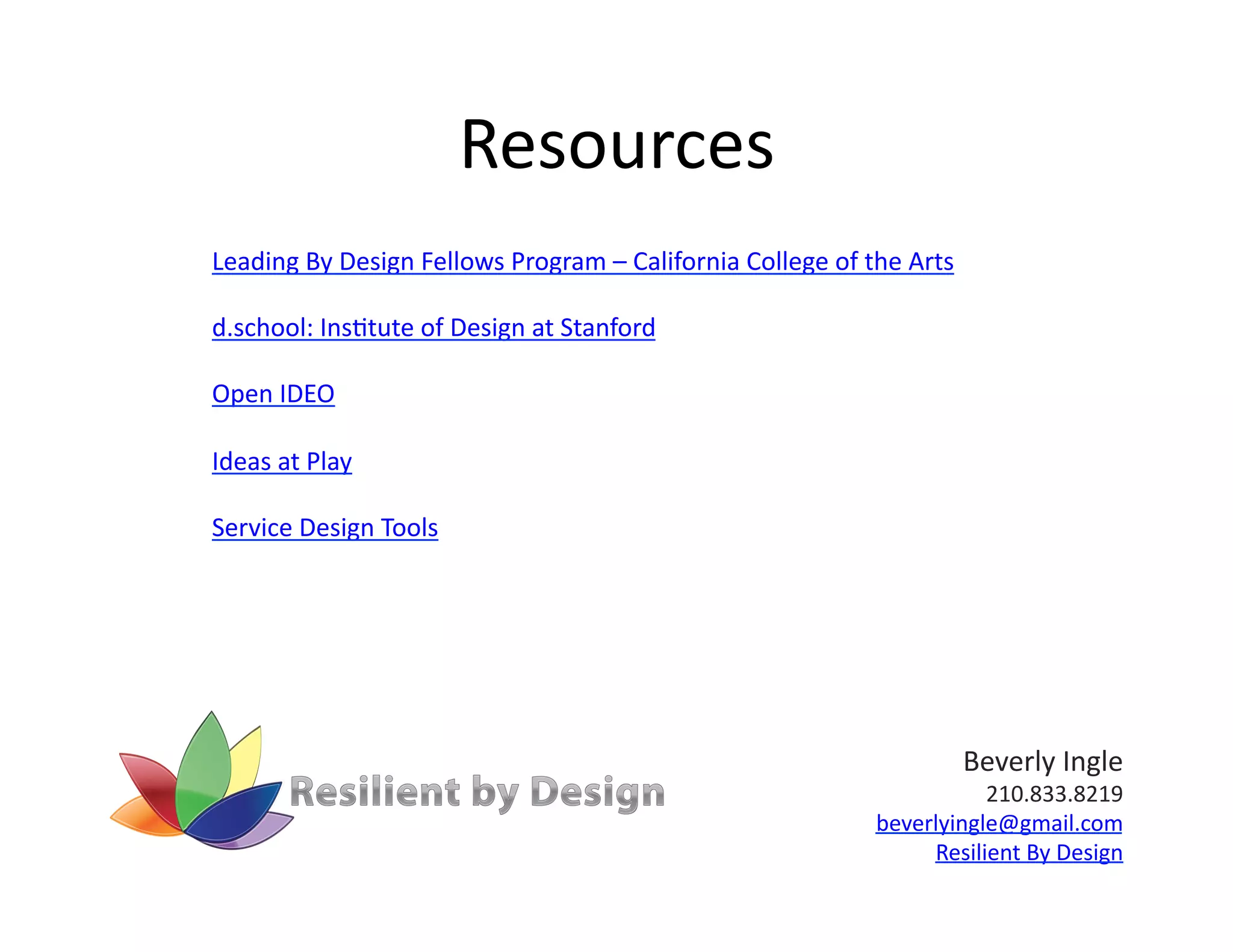 Resources	
  
Leading	
  By	
  Design	
  Fellows	
  Program	
  –	
  California	
  College	
  of	
  the	
  Arts	
  

d.school:	
  Ins)tute	
  of	
  Design	
  at	
  Stanford	
  

Open	
  IDEO	
  

Ideas	
  at	
  Play	
  

Service	
  Design	
  Tools	
  




                                                                                                       Beverly	
  Ingle	
  
                                                                                                   210.833.8219	
  
                                                                                        beverlyingle@gmail.com	
  
                                                                                             Resilient	
  By	
  Design	
  
 