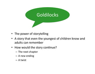 Goldilocks	
  


•  The	
  power	
  of	
  storytelling	
  
•  A	
  story	
  that	
  even	
  the	
  youngest	
  of	
  children	
  know	
  and	
  
   adults	
  can	
  remember	
  
•  How	
  would	
  the	
  story	
  con)nue?	
  
    –  The	
  next	
  chapter	
  
    –  A	
  new	
  ending	
  
    –  A	
  twist	
  
 