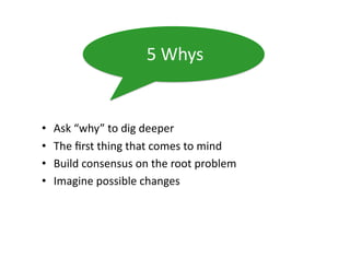 5	
  Whys	
  


•    Ask	
  “why”	
  to	
  dig	
  deeper	
  
•    The	
  ﬁrst	
  thing	
  that	
  comes	
  to	
  mind	
  
•    Build	
  consensus	
  on	
  the	
  root	
  problem	
  
•    Imagine	
  possible	
  changes	
  
 