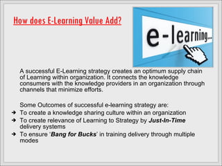 How does E-Learning Value Add? A successful E-Learning strategy creates an optimum supply chain of Learning within organization. It connects the knowledge consumers with the knowledge providers in an organization through channels that minimize efforts.  Some Outcomes of successful e-learning strategy are: To create a knowledge sharing culture within an organization To create relevance of Learning to Strategy by  Just-In-Time  delivery systems To ensure ‘ Bang for Bucks ’ in training delivery through multiple modes 