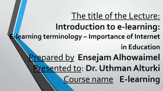 The title of the Lecture:
Introduction to e-learning:
E-learning terminology – Importance of Internet
in Education

Prepared by Ensejam Alhowaimel
Presented to: Dr. Uthman Alturki
Course name E-learning

 