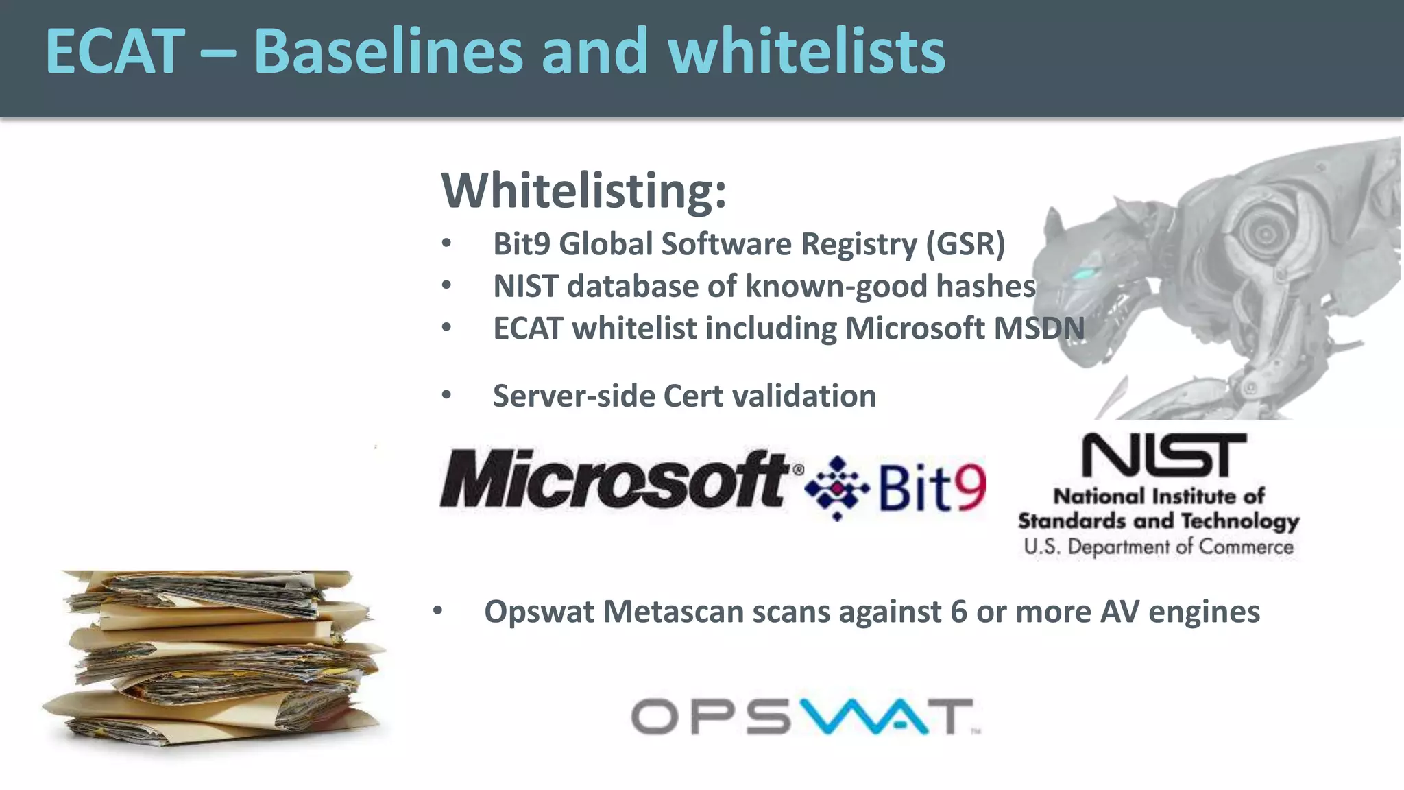 ECAT – Baselines and whitelists
             Whitelisting:
             •   Bit9 Global Software Registry (GSR)
             •   NIST database of known-good hashes
             •   ECAT whitelist including Microsoft MSDN
             •   Server-side Cert validation




             •   Opswat Metascan scans against 6 or more AV engines
 