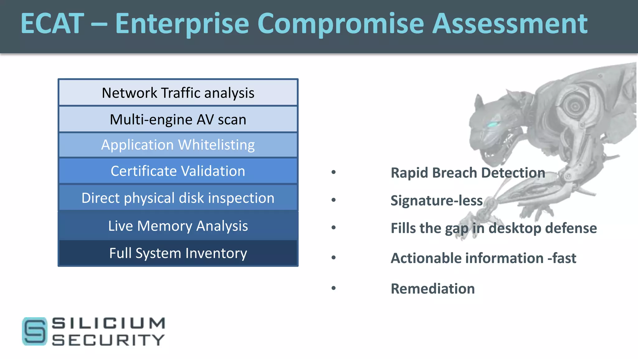 ECAT – Enterprise Compromise Assessment

       Network Traffic analysis
        Multi-engine AV scan
       Application Whitelisting
        Certificate Validation        •   Rapid Breach Detection
    Direct physical disk inspection   •   Signature-less
        Live Memory Analysis          •   Fills the gap in desktop defense
        Full System Inventory         •   Actionable information -fast
                                      •   Remediation
 