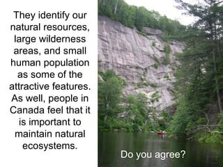 They identify our natural resources, large wilderness areas, and small human population as some of the attractive features. As well, people in Canada feel that it is important to maintain natural ecosystems. Do you agree? 