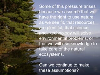 Some of this pressure arises because we assume that we have the right to use nature as we see fit, that resources are plentiful, that science and  technology will solve environmental problems, or that we will use knowledge to take care of the natural ecosystems. Can we continue to make these assumptions? 