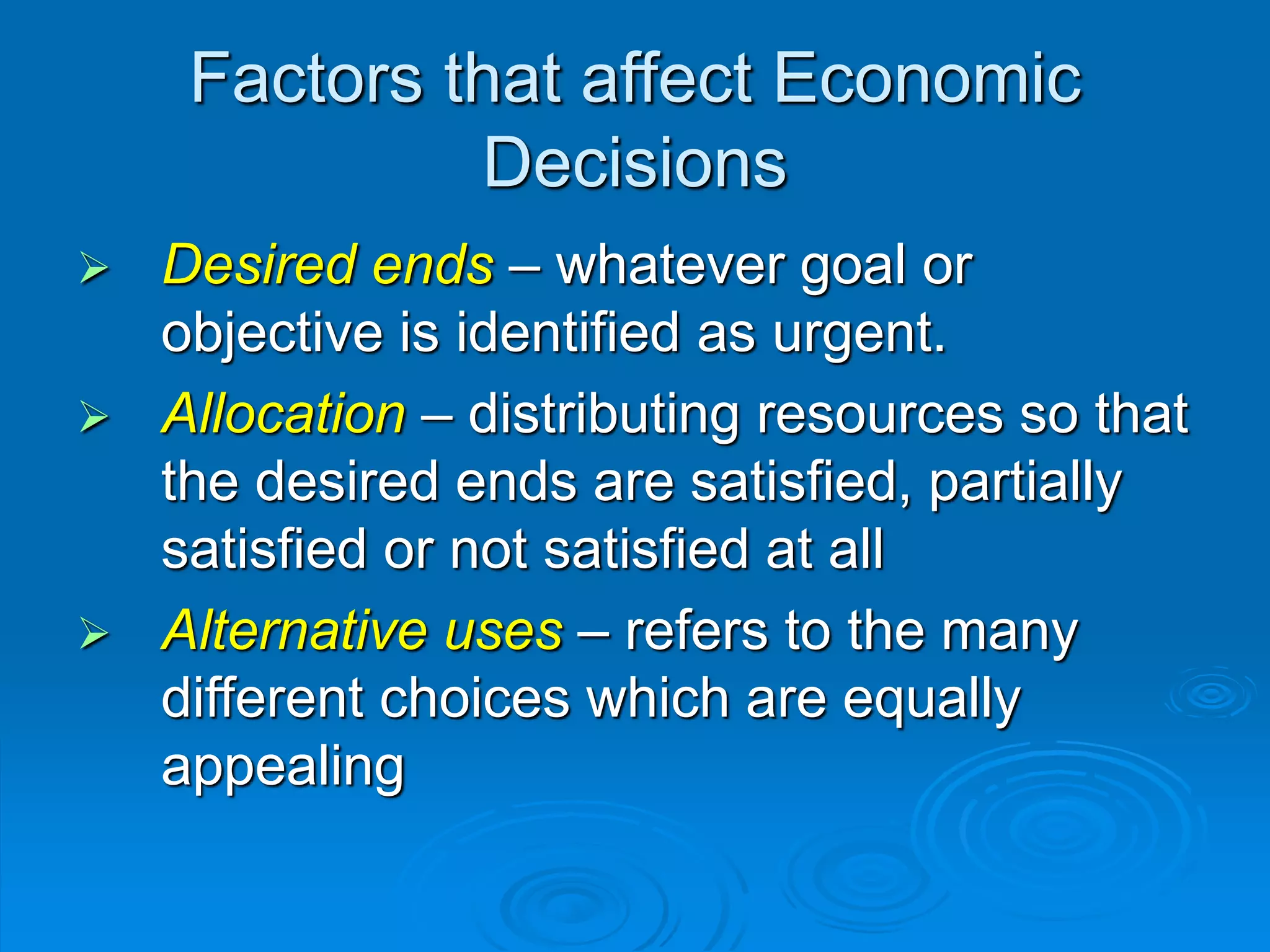 Factors that affect Economic
Decisions
 Desired ends – whatever goal or
objective is identified as urgent.
 Allocation – distributing resources so that
the desired ends are satisfied, partially
satisfied or not satisfied at all
 Alternative uses – refers to the many
different choices which are equally
appealing
 