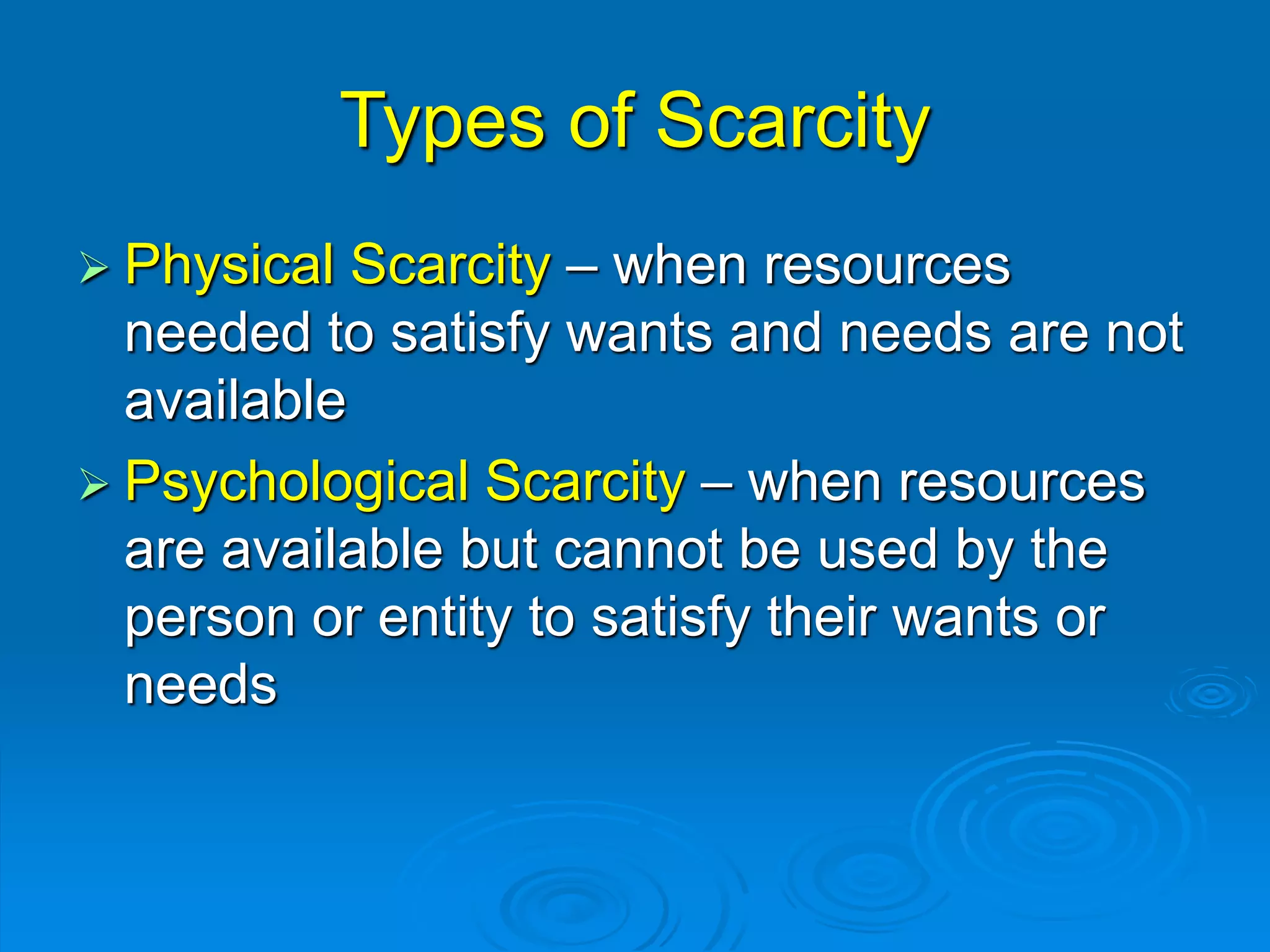 Types of Scarcity
 Physical Scarcity – when resources
needed to satisfy wants and needs are not
available
 Psychological Scarcity – when resources
are available but cannot be used by the
person or entity to satisfy their wants or
needs
 
