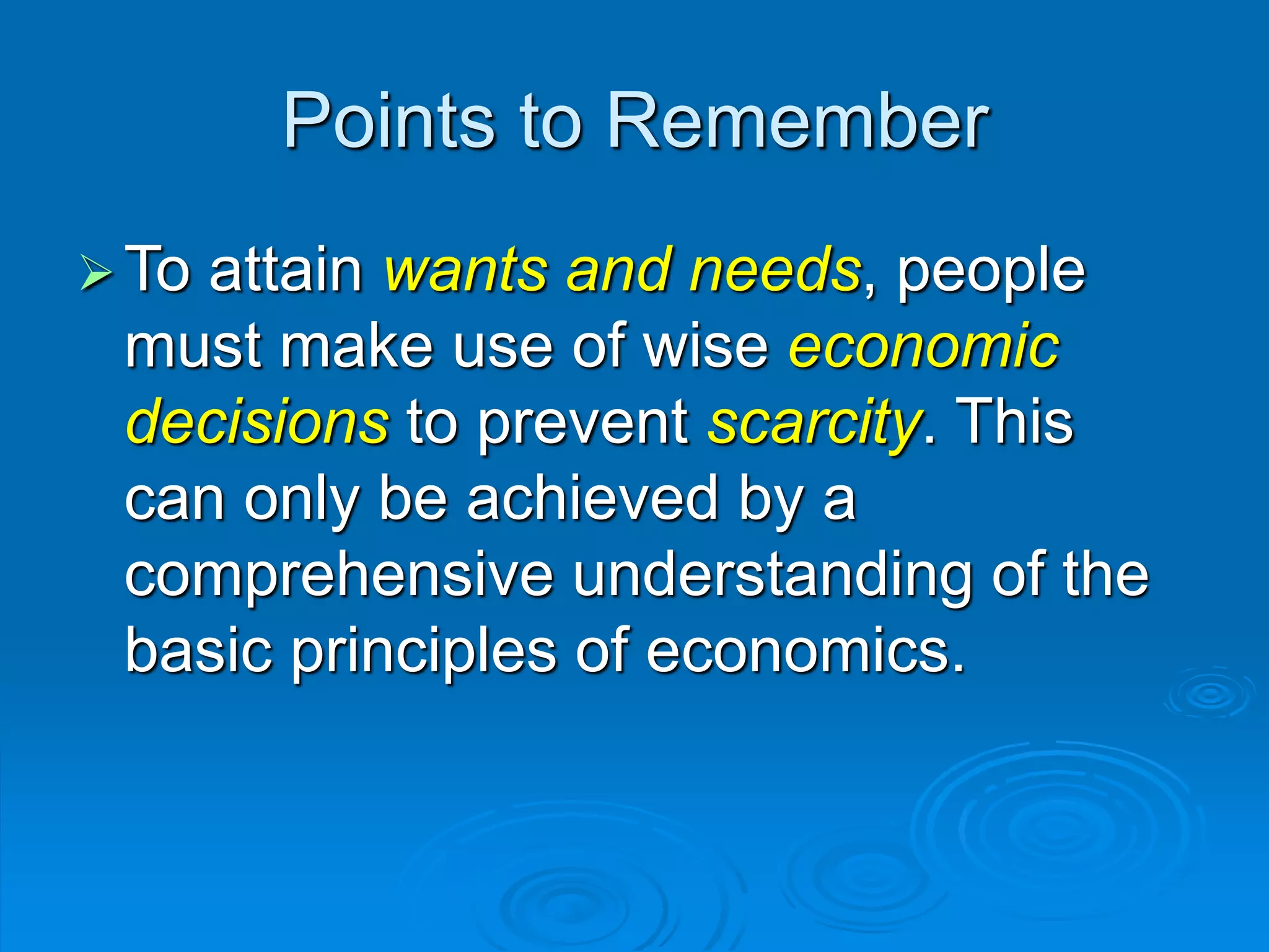 Points to Remember
To attain wants and needs, people
must make use of wise economic
decisions to prevent scarcity. This
can only be achieved by a
comprehensive understanding of the
basic principles of economics.
 