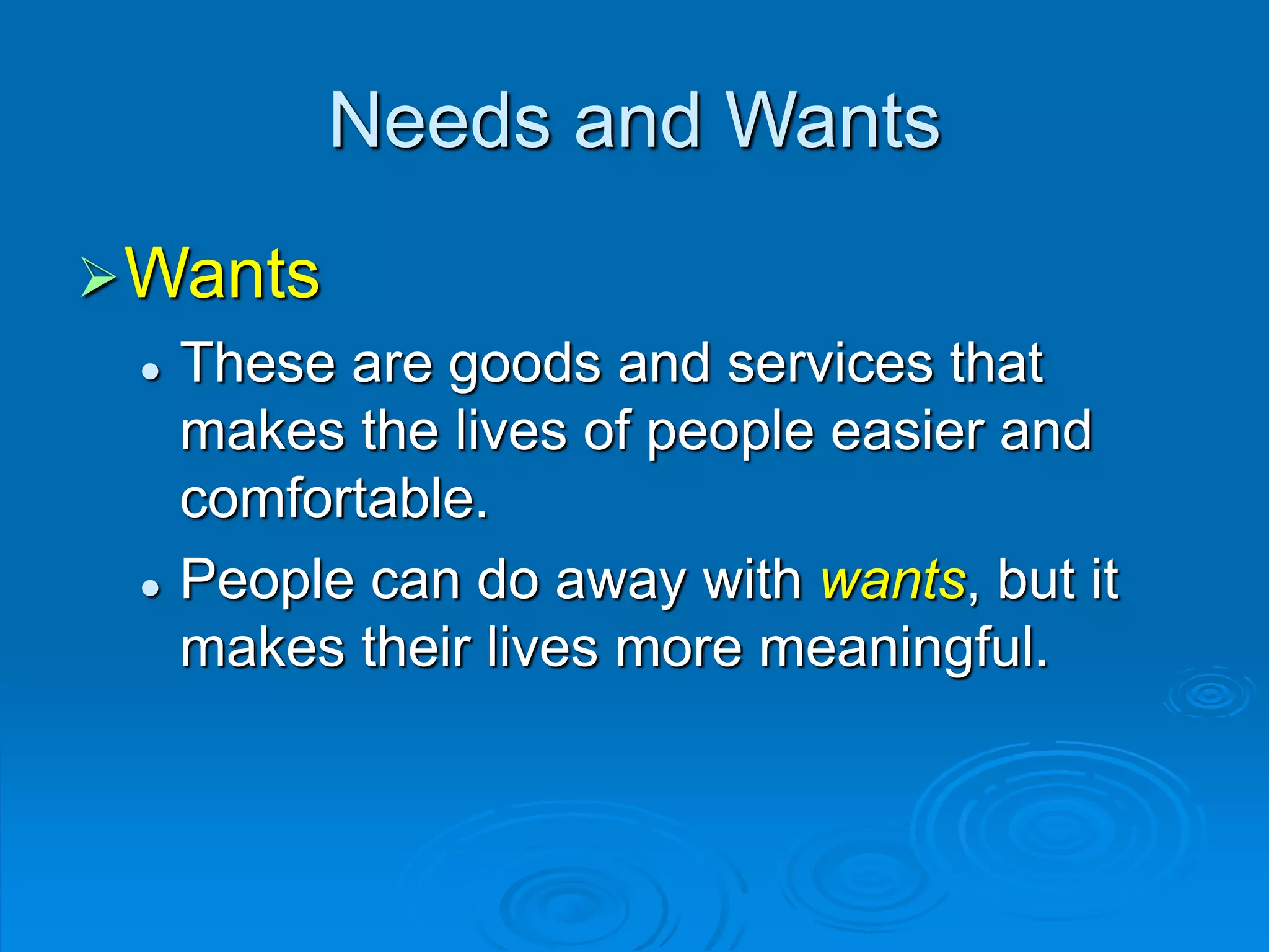 Needs and Wants
Wants
 These are goods and services that
makes the lives of people easier and
comfortable.
 People can do away with wants, but it
makes their lives more meaningful.
 