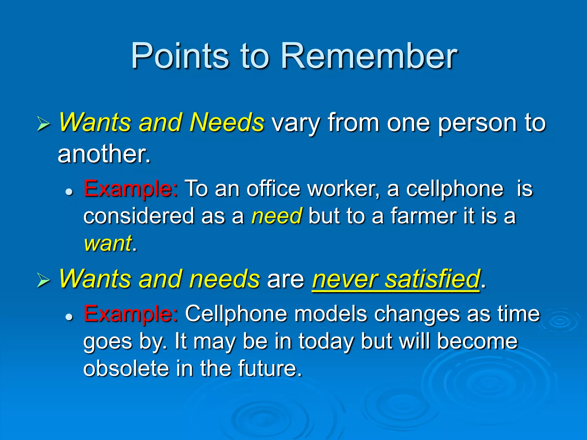 Points to Remember
 Wants and Needs vary from one person to
another.
 Example: To an office worker, a cellphone is
considered as a need but to a farmer it is a
want.
 Wants and needs are never satisfied.
 Example: Cellphone models changes as time
goes by. It may be in today but will become
obsolete in the future.
 
