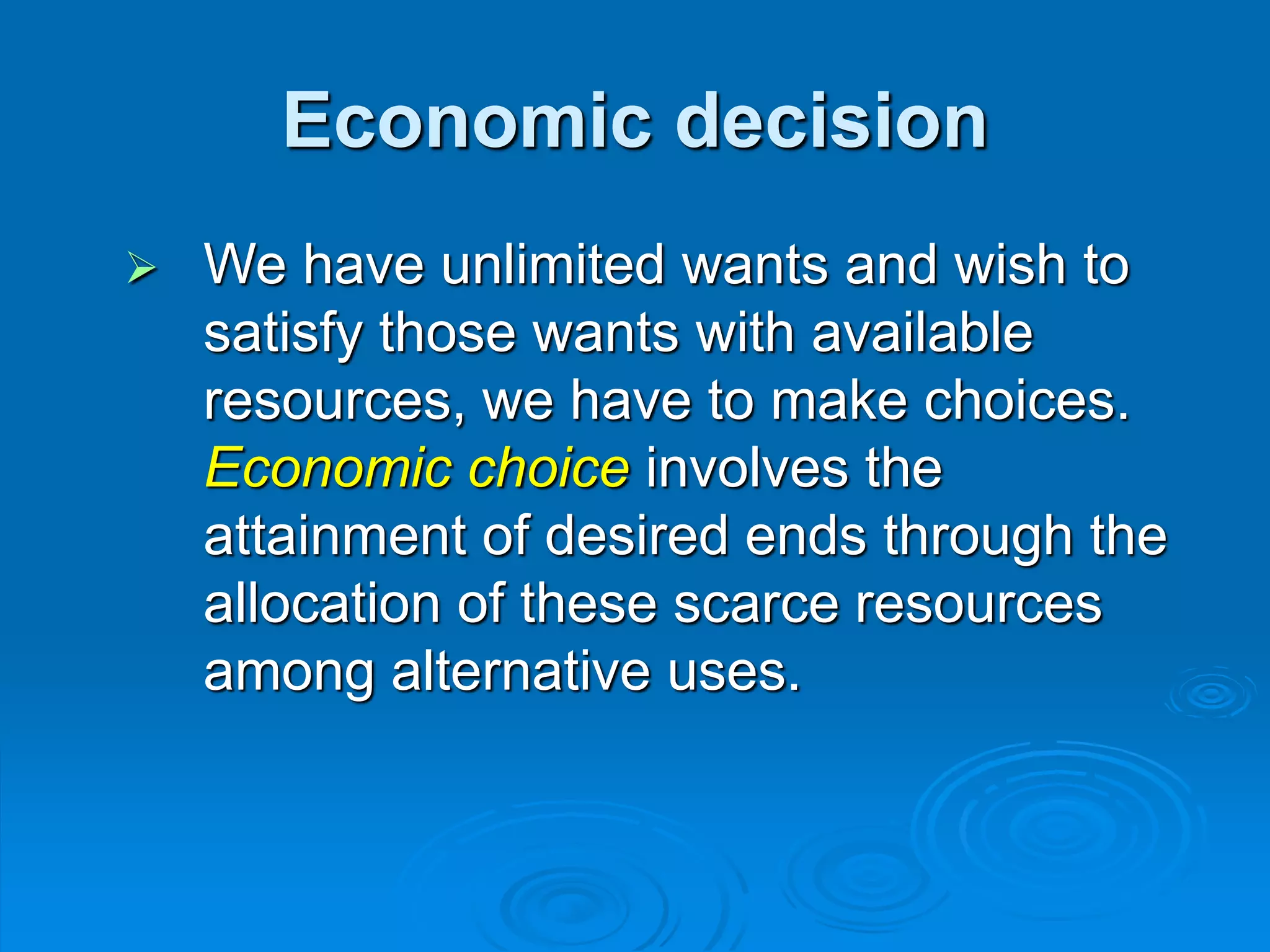 Economic decision
 We have unlimited wants and wish to
satisfy those wants with available
resources, we have to make choices.
Economic choice involves the
attainment of desired ends through the
allocation of these scarce resources
among alternative uses.
 