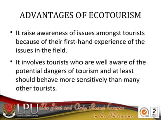 ADVANTAGES OF ECOTOURISM




It raise awareness of issues amongst tourists
because of their first-hand experience of the
issues in the field.
It involves tourists who are well aware of the
potential dangers of tourism and at least
should behave more sensitively than many
other tourists.

 