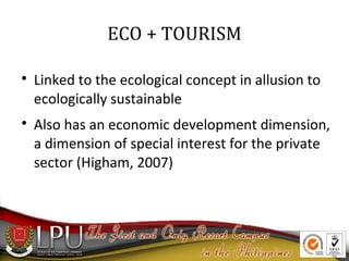 ECO + TOURISM




Linked to the ecological concept in allusion to
ecologically sustainable
Also has an economic development dimension,
a dimension of special interest for the private
sector (Higham, 2007)

 