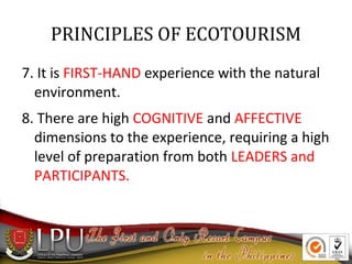 PRINCIPLES OF ECOTOURISM
7. It is FIRST-HAND experience with the natural
environment.
8. There are high COGNITIVE and AFFECTIVE
dimensions to the experience, requiring a high
level of preparation from both LEADERS and
PARTICIPANTS.

 