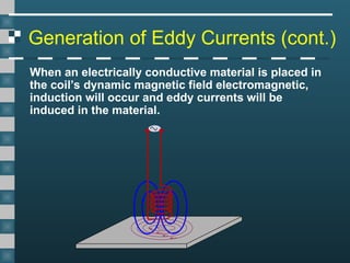 Generation of Eddy Currents (cont.)
When an electrically conductive material is placed in
the coil’s dynamic magnetic field electromagnetic,
induction will occur and eddy currents will be
induced in the material.
 