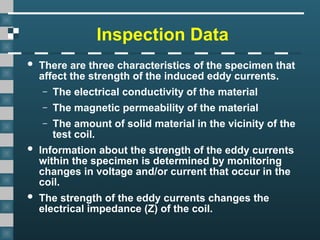 Inspection Data
 There are three characteristics of the specimen that
affect the strength of the induced eddy currents.
– The electrical conductivity of the material
– The magnetic permeability of the material
– The amount of solid material in the vicinity of the
test coil.
 Information about the strength of the eddy currents
within the specimen is determined by monitoring
changes in voltage and/or current that occur in the
coil.
 The strength of the eddy currents changes the
electrical impedance (Z) of the coil.
 