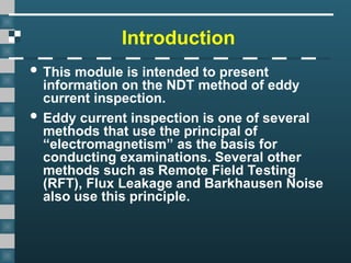 Introduction
 This module is intended to present
information on the NDT method of eddy
current inspection.
 Eddy current inspection is one of several
methods that use the principal of
“electromagnetism” as the basis for
conducting examinations. Several other
methods such as Remote Field Testing
(RFT), Flux Leakage and Barkhausen Noise
also use this principle.
 