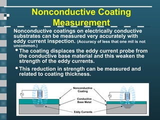 Nonconductive Coating
Measurement
Nonconductive coatings on electrically conductive
substrates can be measured very accurately with
eddy current inspection. (Accuracy of less that one mil is not
uncommon.)
Conductive
Base Metal
Nonconductive
Coating
Eddy Currents
The coating displaces the eddy current probe from
the conductive base material and this weaken the
strength of the eddy currents.
This reduction in strength can be measured and
related to coating thickness.
 