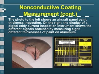 Nonconductive Coating
Measurement (cont.)
The photo to the left shows an aircraft panel paint
thickness inspection. On the right, the display of a
digital eddy current inspection instrument shows the
different signals obtained by measuring eight
different thicknesses of paint on aluminum.
Increasing paint
thickness
 