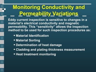 Monitoring Conductivity and
Permeability Variations
Eddy current inspection is sensitive to changes in a
material’s electrical conductivity and magnetic
permeability. This “sensitivity” allows the inspection
method to be used for such inspection procedures as:
•Material Identification
•Material Sorting
•Determination of heat damage
•Cladding and plating thickness measurement
•Heat treatment monitoring
 