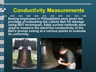 Conductivity Measurements
Boeing employees in Philadelphia were given the
privilege of evaluating the Liberty Bell for damage
using NDT techniques. Eddy current methods were
used to measure the electrical conductivity of the
Bell's bronze casing at a various points to evaluate
its uniformity.
 