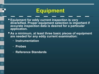 Equipment
Equipment for eddy current inspection is very
diversified. Proper equipment selection is important if
accurate inspection data is desired for a particular
application.
As a minimum, at least three basic pieces of equipment
are needed for any eddy current examination:
– Instrumentation
– Probes
– Reference Standards
 