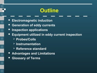 Outline
 Electromagnetic induction
 Generation of eddy currents
 Inspection applications
 Equipment utilized in eddy current inspection
 Probes/Coils
 Instrumentation
 Reference standard
 Advantages and Limitations
 Glossary of Terms
 
