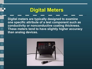 Digital Meters
Digital meters are typically designed to examine
one specific attribute of a test component such as
conductivity or nonconductive coating thickness.
These meters tend to have slightly higher accuracy
than analog devices.
 