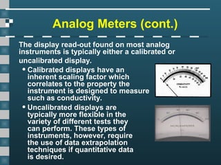 Analog Meters (cont.)
The display read-out found on most analog
instruments is typically either a calibrated or
uncalibrated display.
•Calibrated displays have an
inherent scaling factor which
correlates to the property the
instrument is designed to measure
such as conductivity.
•Uncalibrated displays are
typically more flexible in the
variety of different tests they
can perform. These types of
instruments, however, require
the use of data extrapolation
techniques if quantitative data
is desired.
 