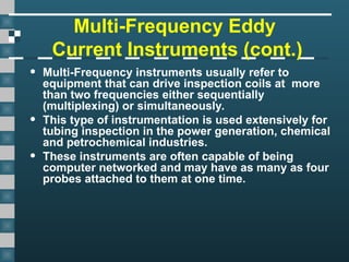 Multi-Frequency Eddy
Current Instruments (cont.)
• Multi-Frequency instruments usually refer to
equipment that can drive inspection coils at more
than two frequencies either sequentially
(multiplexing) or simultaneously.
• This type of instrumentation is used extensively for
tubing inspection in the power generation, chemical
and petrochemical industries.
• These instruments are often capable of being
computer networked and may have as many as four
probes attached to them at one time.
 