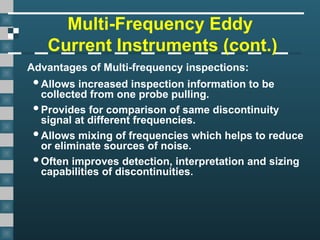 Multi-Frequency Eddy
Current Instruments (cont.)
Advantages of Multi-frequency inspections:
Allows increased inspection information to be
collected from one probe pulling.
Provides for comparison of same discontinuity
signal at different frequencies.
Allows mixing of frequencies which helps to reduce
or eliminate sources of noise.
Often improves detection, interpretation and sizing
capabilities of discontinuities.
 