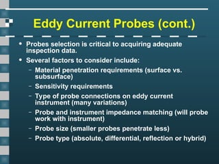 Eddy Current Probes (cont.)
• Probes selection is critical to acquiring adequate
inspection data.
• Several factors to consider include:
– Material penetration requirements (surface vs.
subsurface)
– Sensitivity requirements
– Type of probe connections on eddy current
instrument (many variations)
– Probe and instrument impedance matching (will probe
work with instrument)
– Probe size (smaller probes penetrate less)
– Probe type (absolute, differential, reflection or hybrid)
 