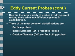 Eddy Current Probes (cont.)
• Due the the large variety of probes in eddy current
testing there are many different systems of
classification.
• Three of the most common classifications are:
– Surface probes
– Inside Diameter (I.D.) or Bobbin Probes
– Outside Diameter (O.D.) or Encircling probes
 