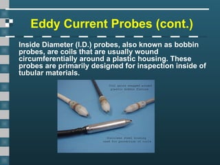 Eddy Current Probes (cont.)
Inside Diameter (I.D.) probes, also known as bobbin
probes, are coils that are usually wound
circumferentially around a plastic housing. These
probes are primarily designed for inspection inside of
tubular materials.
 