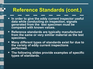 Reference Standards (cont.)
• In order to give the eddy current inspector useful
data while conducting an inspection, signals
generated from the test specimen must be
compared with known values.
• Reference standards are typically manufactured
from the same or very similar material as the test
specimen.
• Many different types of standards exist for due to
the variety of eddy current inspections
performed.
• The following slides provide examples of specific
types of standards.
 